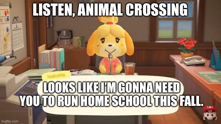 Isabelle Animal Crossing Announcement | LISTEN, ANIMAL CROSSING; LOOKS LIKE I’M GONNA NEED YOU TO RUN HOME SCHOOL THIS FALL. | image tagged in isabelle animal crossing announcement | made w/ Imgflip meme maker
