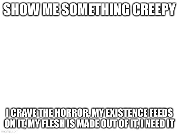 Blank White Template | SHOW ME SOMETHING CREEPY; I CRAVE THE HORROR, MY EXISTENCE FEEDS ON IT, MY FLESH IS MADE OUT OF IT, I NEED IT | image tagged in blank white template | made w/ Imgflip meme maker