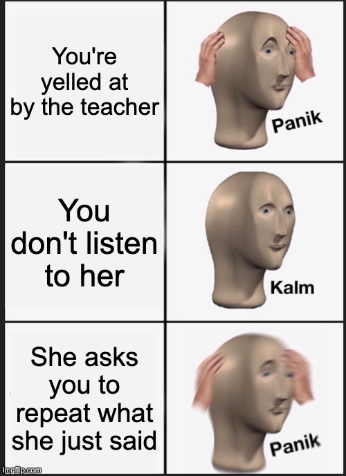 Teacher | You're yelled at by the teacher; You don't listen to her; She asks you to repeat what she just said | image tagged in memes,panik kalm panik | made w/ Imgflip meme maker