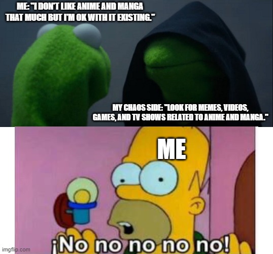 Yes, it's true | ME: "I DON'T LIKE ANIME AND MANGA THAT MUCH BUT I'M OK WITH IT EXISTING."; MY CHAOS SIDE: "LOOK FOR MEMES, VIDEOS, GAMES, AND TV SHOWS RELATED TO ANIME AND MANGA."; ME | image tagged in memes,evil kermit,homer simpson,no | made w/ Imgflip meme maker