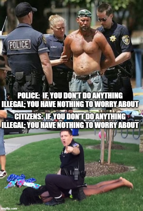 If, you don't do anything illegal; you have nothing to worry about | POLICE:  IF, YOU DON'T DO ANYTHING ILLEGAL; YOU HAVE NOTHING TO WORRY ABOUT; CITIZENS:  IF, YOU DON'T DO ANYTHING ILLEGAL; YOU HAVE NOTHING TO WORRY ABOUT | image tagged in police,brutality,illegal,why worry,citizens,watching you | made w/ Imgflip meme maker