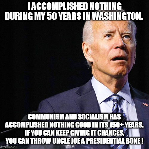 In for a penny, in for a pound, time for all good commies to double-down! | I ACCOMPLISHED NOTHING DURING MY 50 YEARS IN WASHINGTON. COMMUNISM AND SOCIALISM HAS ACCOMPLISHED NOTHING GOOD IN ITS 150+ YEARS. IF YOU CAN KEEP GIVING IT CHANCES, YOU CAN THROW UNCLE JOE A PRESIDENTIAL BONE ! | image tagged in biden,socialists,sjws | made w/ Imgflip meme maker