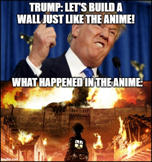 Donald Trump's wall VS. Attack on Titan | TRUMP: LET'S BUILD A WALL JUST LIKE THE ANIME! WHAT HAPPENED IN THE ANIME: | image tagged in donald trump's wall vs attack on titan | made w/ Imgflip meme maker