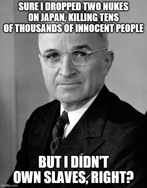 Harry Truman | SURE I DROPPED TWO NUKES ON JAPAN, KILLING TENS OF THOUSANDS OF INNOCENT PEOPLE; BUT I DIDN'T OWN SLAVES, RIGHT? | image tagged in harry truman | made w/ Imgflip meme maker