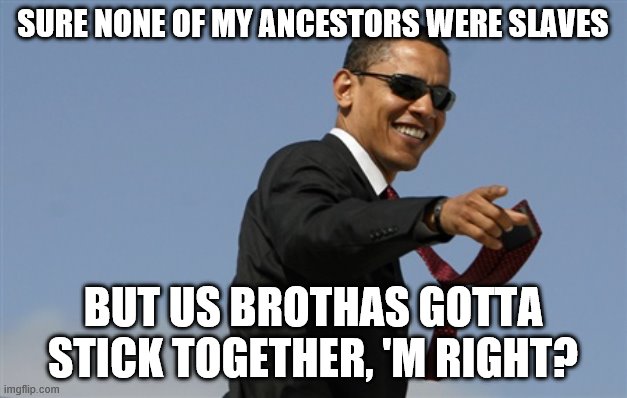 Cool Obama | SURE NONE OF MY ANCESTORS WERE SLAVES; BUT US BROTHAS GOTTA STICK TOGETHER, 'M RIGHT? | image tagged in memes,cool obama | made w/ Imgflip meme maker