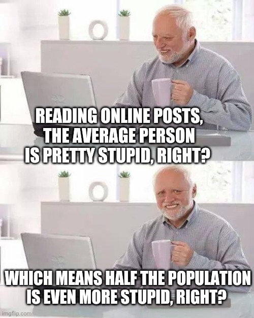Harold is Clever | READING ONLINE POSTS, THE AVERAGE PERSON IS PRETTY STUPID, RIGHT? WHICH MEANS HALF THE POPULATION IS EVEN MORE STUPID, RIGHT? | image tagged in memes,hide the pain harold,stupid,stupid people,stupidity | made w/ Imgflip meme maker