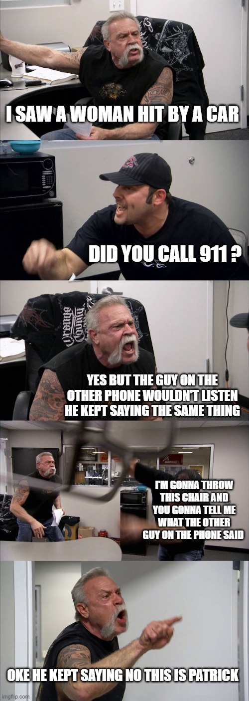 Never  hire a patrick | I SAW A WOMAN HIT BY A CAR; DID YOU CALL 911 ? YES BUT THE GUY ON THE OTHER PHONE WOULDN'T LISTEN HE KEPT SAYING THE SAME THING; I'M GONNA THROW THIS CHAIR AND YOU GONNA TELL ME WHAT THE OTHER GUY ON THE PHONE SAID; OKE HE KEPT SAYING NO THIS IS PATRICK | image tagged in memes,american chopper argument,no this is patrick | made w/ Imgflip meme maker