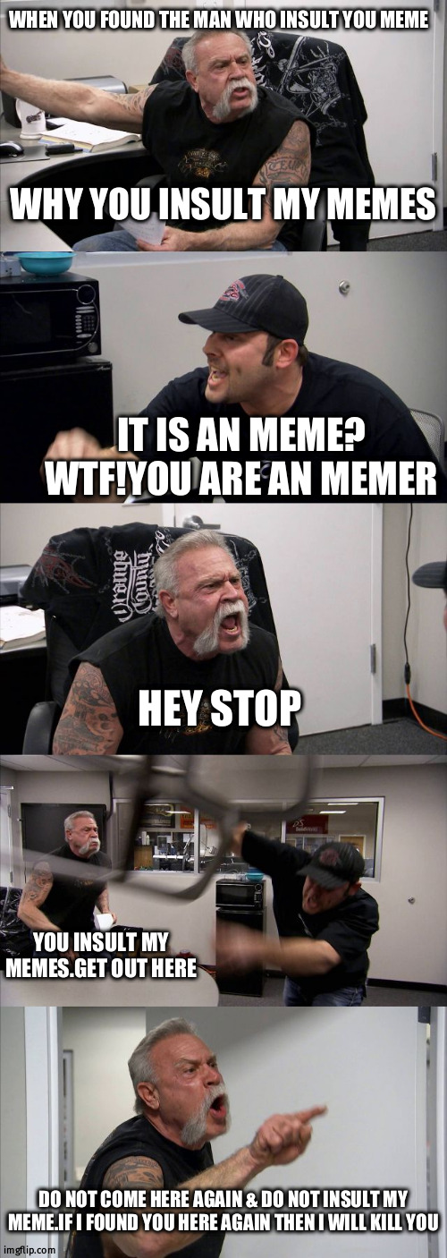 insult me | WHEN YOU FOUND THE MAN WHO INSULT YOU MEME; WHY YOU INSULT MY MEMES; IT IS AN MEME? WTF!YOU ARE AN MEMER; HEY STOP; YOU INSULT MY MEMES.GET OUT HERE; DO NOT COME HERE AGAIN & DO NOT INSULT MY MEME.IF I FOUND YOU HERE AGAIN THEN I WILL KILL YOU | image tagged in memes,american chopper argument | made w/ Imgflip meme maker