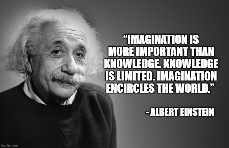More Than Knowledge | “IMAGINATION IS MORE IMPORTANT THAN KNOWLEDGE. KNOWLEDGE IS LIMITED. IMAGINATION ENCIRCLES THE WORLD.”; - ALBERT EINSTEIN | image tagged in imagination,knowledge | made w/ Imgflip meme maker