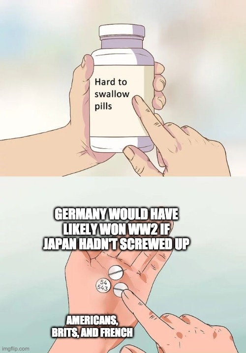 It's true though | GERMANY WOULD HAVE LIKELY WON WW2 IF JAPAN HADN'T SCREWED UP; AMERICANS, BRITS, AND FRENCH | image tagged in memes,hard to swallow pills | made w/ Imgflip meme maker