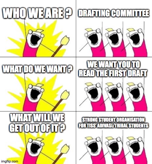 What Do We Want 3 | WHO WE ARE ? DRAFTING COMMITTEE; WHAT DO WE WANT ? WE WANT YOU TO READ THE FIRST DRAFT; WHAT WILL WE GET OUT OF IT ? STRONG STUDENT ORGANISATION FOR TISS’ ADIVASI/TRIBAL STUDENTS | image tagged in memes,what do we want 3 | made w/ Imgflip meme maker