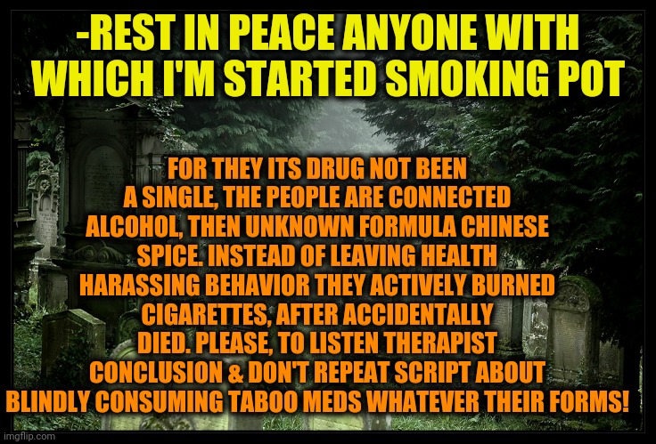 -I'm a duty main line, I'm remember your names. | FOR THEY ITS DRUG NOT BEEN A SINGLE, THE PEOPLE ARE CONNECTED ALCOHOL, THEN UNKNOWN FORMULA CHINESE SPICE. INSTEAD OF LEAVING HEALTH HARASSING BEHAVIOR THEY ACTIVELY BURNED CIGARETTES, AFTER ACCIDENTALLY DIED. PLEASE, TO LISTEN THERAPIST CONCLUSION & DON'T REPEAT SCRIPT ABOUT BLINDLY CONSUMING TABOO MEDS WHATEVER THEIR FORMS! -REST IN PEACE ANYONE WITH WHICH I'M STARTED SMOKING POT | image tagged in graveyard,drugs are bad,died in 2016,meds,elon musk smoking a joint,be careful who you call ugly in middle school | made w/ Imgflip meme maker