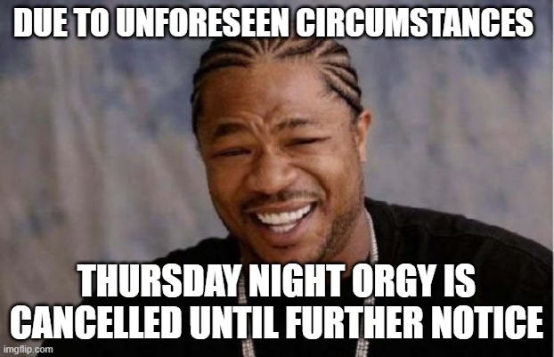 Orgy has been cancelled. | DUE TO UNFORESEEN CIRCUMSTANCES; THURSDAY NIGHT ORGY IS CANCELLED UNTIL FURTHER NOTICE | image tagged in memes,yo dawg heard you | made w/ Imgflip meme maker