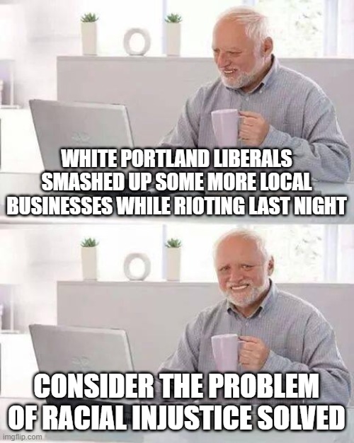 Hide the Pain Harold |  WHITE PORTLAND LIBERALS SMASHED UP SOME MORE LOCAL BUSINESSES WHILE RIOTING LAST NIGHT; CONSIDER THE PROBLEM OF RACIAL INJUSTICE SOLVED | image tagged in memes,hide the pain harold,portland,portlandia | made w/ Imgflip meme maker
