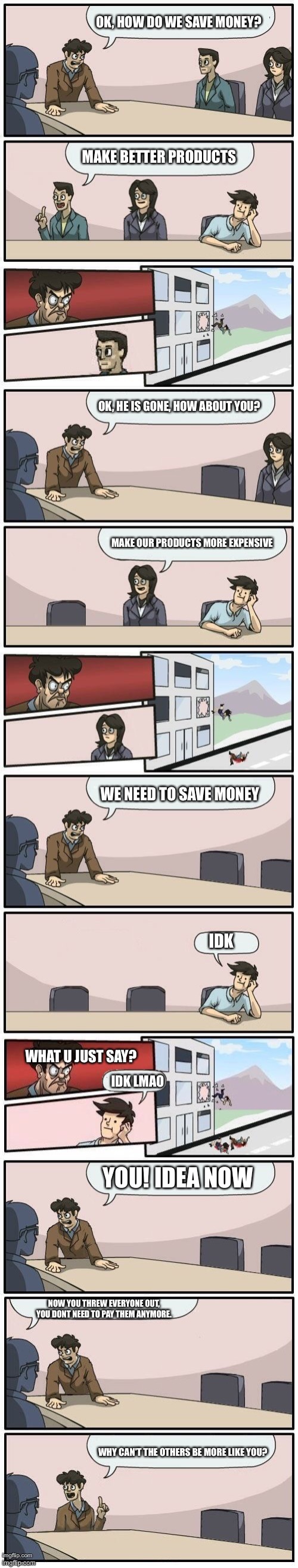 The best meeting ever | OK, HOW DO WE SAVE MONEY? MAKE BETTER PRODUCTS; OK, HE IS GONE, HOW ABOUT YOU? MAKE OUR PRODUCTS MORE EXPENSIVE; WE NEED TO SAVE MONEY; IDK; WHAT U JUST SAY? IDK LMAO; YOU! IDEA NOW; NOW YOU THREW EVERYONE OUT, YOU DONT NEED TO PAY THEM ANYMORE. WHY CAN'T THE OTHERS BE MORE LIKE YOU? | image tagged in boardroom meeting suggestions extended | made w/ Imgflip meme maker