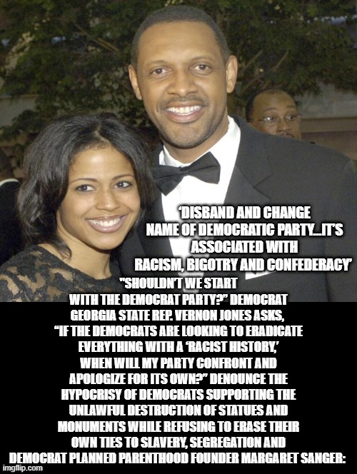 Disband The Democrat Party! It is associated with the KKK, Racism, The Confederacy, Jim Crow Laws! | "SHOULDN’T WE START WITH THE DEMOCRAT PARTY?” DEMOCRAT GEORGIA STATE REP. VERNON JONES ASKS, 
“IF THE DEMOCRATS ARE LOOKING TO ERADICATE EVERYTHING WITH A ‘RACIST HISTORY,’ WHEN WILL MY PARTY CONFRONT AND APOLOGIZE FOR ITS OWN?” DENOUNCE THE HYPOCRISY OF DEMOCRATS SUPPORTING THE UNLAWFUL DESTRUCTION OF STATUES AND MONUMENTS WHILE REFUSING TO ERASE THEIR OWN TIES TO SLAVERY, SEGREGATION AND DEMOCRAT PLANNED PARENTHOOD FOUNDER MARGARET SANGER:; ‘DISBAND AND CHANGE NAME OF DEMOCRATIC PARTY…IT’S ASSOCIATED WITH RACISM, BIGOTRY AND CONFEDERACY’ | image tagged in stupid liberals,democrats,kkk,racist | made w/ Imgflip meme maker