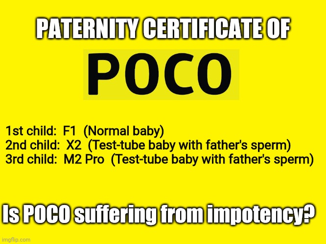 Yellow background | PATERNITY CERTIFICATE OF; 1st child:  F1  (Normal baby)

2nd child:  X2  (Test-tube baby with father's sperm)

3rd child:  M2 Pro  (Test-tube baby with father's sperm); Is POCO suffering from impotency? | image tagged in yellow background | made w/ Imgflip meme maker