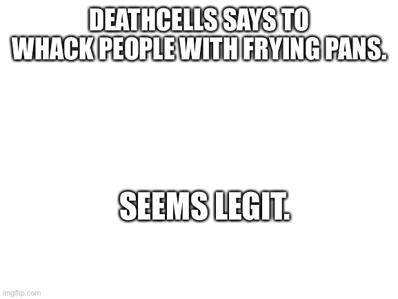 Blank White Template | DEATHCELLS SAYS TO WHACK PEOPLE WITH FRYING PANS. SEEMS LEGIT. | image tagged in blank white template | made w/ Imgflip meme maker