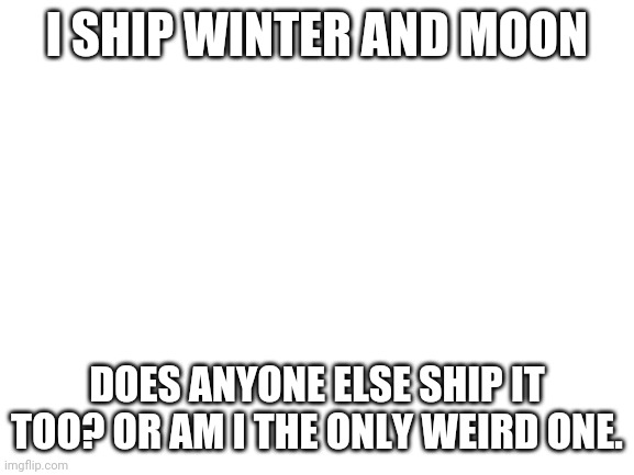 Blank White Template | I SHIP WINTER AND MOON; DOES ANYONE ELSE SHIP IT TOO? OR AM I THE ONLY WEIRD ONE. | image tagged in blank white template | made w/ Imgflip meme maker
