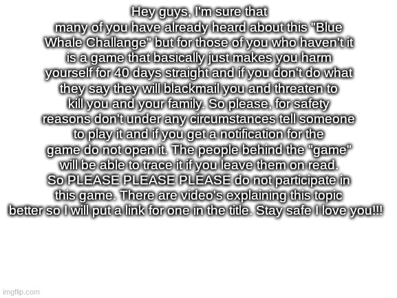 https://youtu.be/IPzsqcue61M | Hey guys, I'm sure that many of you have already heard about this "Blue Whale Challange" but for those of you who haven't it is a game that basically just makes you harm yourself for 40 days straight and if you don't do what they say they will blackmail you and threaten to kill you and your family. So please, for safety reasons don't under any circumstances tell someone to play it and if you get a notification for the game do not open it. The people behind the "game" will be able to trace it if you leave them on read. So PLEASE PLEASE PLEASE do not participate in this game. There are video's explaining this topic better so I will put a link for one in the title. Stay safe I love you!!! | image tagged in blank white template,blue whale,stay safe | made w/ Imgflip meme maker