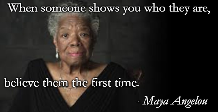 Maya Angelou | When someone shows you who they are, believe them the first time. - Maya Angelou | image tagged in maya angelou | made w/ Imgflip meme maker
