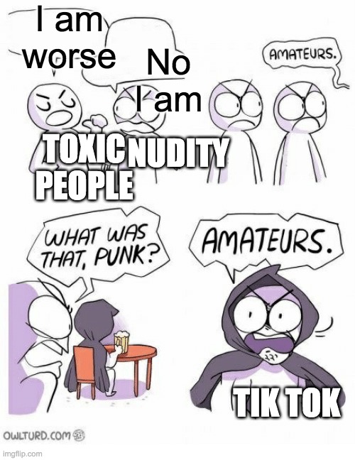 Amateurs | I am worse; No I am; NUDITY; TOXIC PEOPLE; TIK TOK | image tagged in amateurs | made w/ Imgflip meme maker