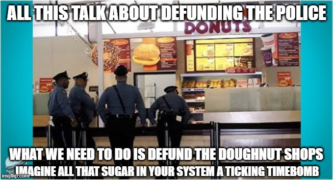 defund this defund that, lets get real the problem is-> | ALL THIS TALK ABOUT DEFUNDING THE POLICE; WHAT WE NEED TO DO IS DEFUND THE DOUGHNUT SHOPS; IMAGINE ALL THAT SUGAR IN YOUR SYSTEM A TICKING TIMEBOMB | image tagged in cops love doughnuts | made w/ Imgflip meme maker