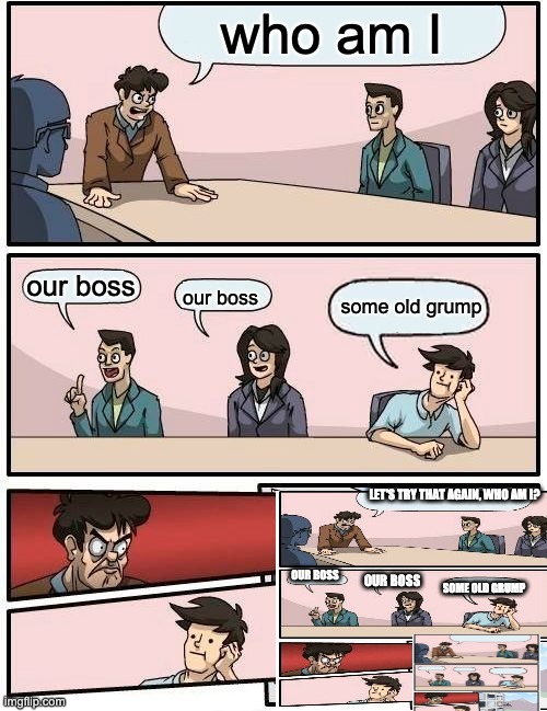 Boardroom Meeting Suggestion Meme | who am I; our boss; some old grump; our boss; LET'S TRY THAT AGAIN, WHO AM I? OUR BOSS; OUR BOSS; SOME OLD GRUMP | image tagged in memes,boardroom meeting suggestion | made w/ Imgflip meme maker