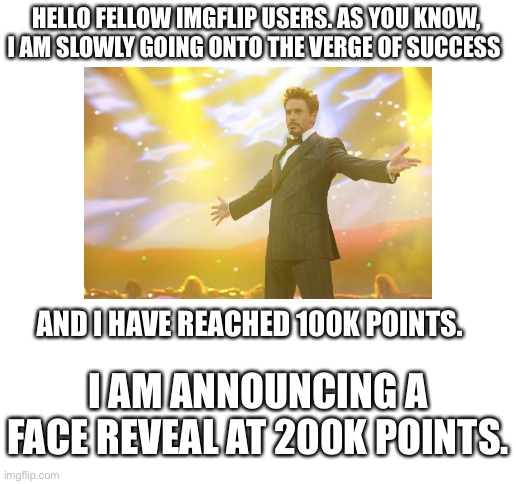 ANNOUNCMENT | HELLO FELLOW IMGFLIP USERS. AS YOU KNOW, I AM SLOWLY GOING ONTO THE VERGE OF SUCCESS; AND I HAVE REACHED 100K POINTS. I AM ANNOUNCING A FACE REVEAL AT 200K POINTS. | image tagged in blank white template | made w/ Imgflip meme maker