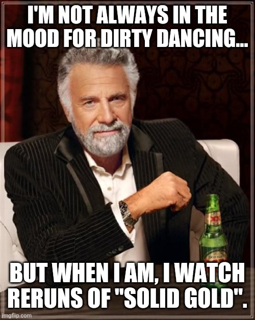The Most Interesting Man In The World Meme | I'M NOT ALWAYS IN THE MOOD FOR DIRTY DANCING... BUT WHEN I AM, I WATCH RERUNS OF "SOLID GOLD". | image tagged in memes,the most interesting man in the world | made w/ Imgflip meme maker