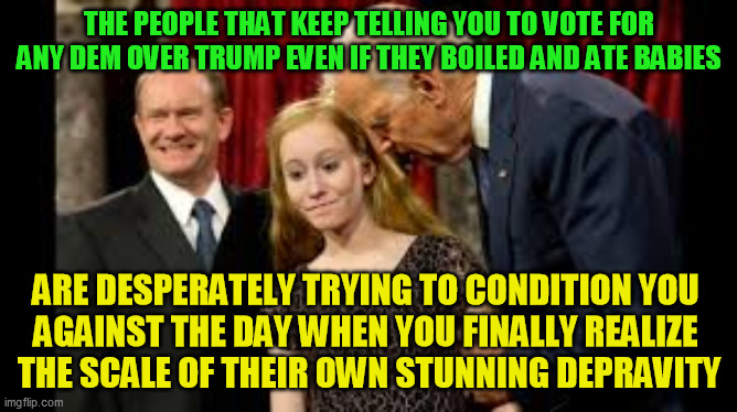 It's not just Creepy Joe Biden, there's lots of kiddy fiddlers and deep corruption in their party :-/ | THE PEOPLE THAT KEEP TELLING YOU TO VOTE FOR ANY DEM OVER TRUMP EVEN IF THEY BOILED AND ATE BABIES; ARE DESPERATELY TRYING TO CONDITION YOU 
AGAINST THE DAY WHEN YOU FINALLY REALIZE 
THE SCALE OF THEIR OWN STUNNING DEPRAVITY | image tagged in pedophile,pizzagate,qanon,democrats,trump 2020,child molester | made w/ Imgflip meme maker