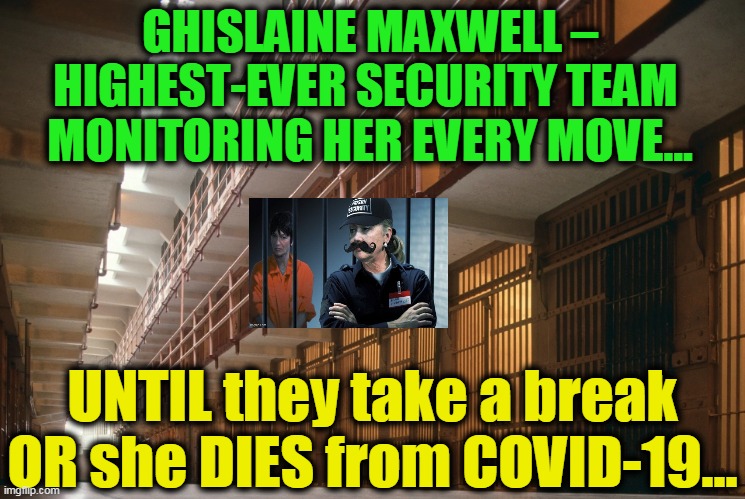 Maxwell Knows A LOT...Could Conspiracy Become Reality? | GHISLAINE MAXWELL – HIGHEST-EVER SECURITY TEAM 
MONITORING HER EVERY MOVE... UNTIL they take a break OR she DIES from COVID-19... | image tagged in politics,political meme,bill clinton,hillary clinton,prince andrew,democrat party | made w/ Imgflip meme maker