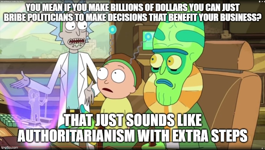 rick and morty slavery with extra steps | YOU MEAN IF YOU MAKE BILLIONS OF DOLLARS YOU CAN JUST BRIBE POLITICIANS TO MAKE DECISIONS THAT BENEFIT YOUR BUSINESS? THAT JUST SOUNDS LIKE AUTHORITARIANISM WITH EXTRA STEPS | image tagged in rick and morty slavery with extra steps,memes | made w/ Imgflip meme maker