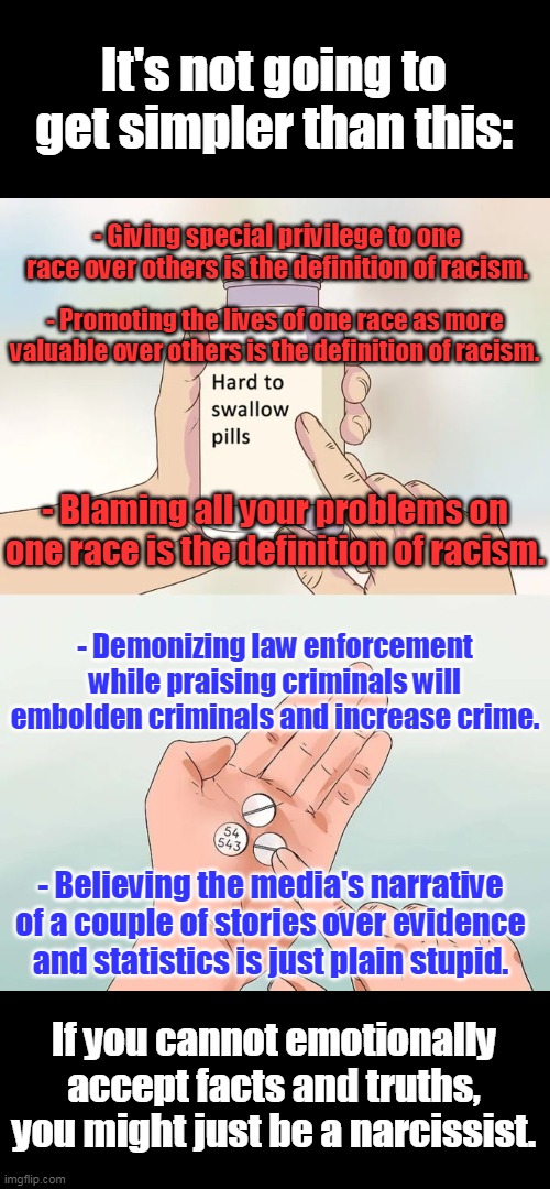 Common Sense 101 | It's not going to get simpler than this:; - Giving special privilege to one race over others is the definition of racism. - Promoting the lives of one race as more valuable over others is the definition of racism. - Blaming all your problems on one race is the definition of racism. - Demonizing law enforcement while praising criminals will embolden criminals and increase crime. - Believing the media's narrative of a couple of stories over evidence and statistics is just plain stupid. If you cannot emotionally accept facts and truths, you might just be a narcissist. | image tagged in hard to swallow pills,common sense,truth,racism,narcissism,media lies | made w/ Imgflip meme maker