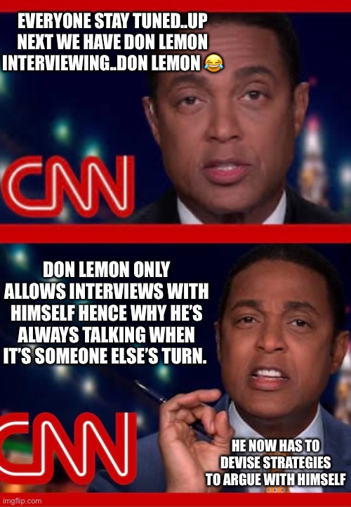 EVERYONE STAY TUNED..UP NEXT WE HAVE DON LEMON INTERVIEWING..DON LEMON 😂; DON LEMON ONLY ALLOWS INTERVIEWS WITH HIMSELF HENCE WHY HE’S ALWAYS TALKING WHEN IT’S SOMEONE ELSE’S TURN. HE NOW HAS TO DEVISE STRATEGIES TO ARGUE WITH HIMSELF | image tagged in politics | made w/ Imgflip meme maker