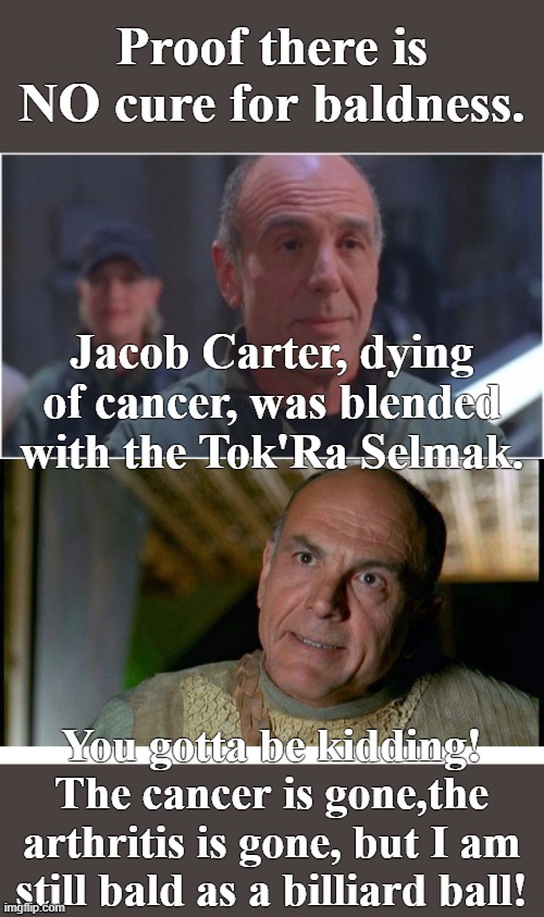 Dang it anyhow! | Proof there is NO cure for baldness. Jacob Carter, dying of cancer, was blended with the Tok'Ra Selmak. You gotta be kidding! The cancer is gone,the arthritis is gone, but I am still bald as a billiard ball! | image tagged in jacob carter,selmak,stargate sg1 | made w/ Imgflip meme maker