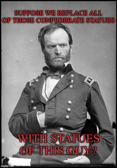 William Sherman | SUPPOSE WE REPLACE ALL OF THOSE CONFEDERATE STATUES; WITH STATUES OF THIS GUY? | image tagged in william sherman | made w/ Imgflip meme maker