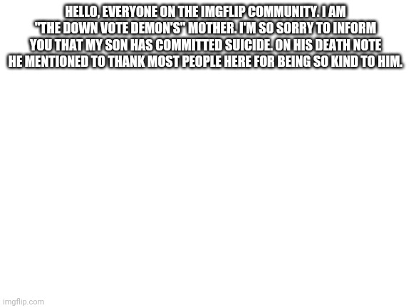 I'm sorry. | HELLO, EVERYONE ON THE IMGFLIP COMMUNITY. I AM "THE DOWN VOTE DEMON'S" MOTHER. I'M SO SORRY TO INFORM YOU THAT MY SON HAS COMMITTED SUICIDE. ON HIS DEATH NOTE HE MENTIONED TO THANK MOST PEOPLE HERE FOR BEING SO KIND TO HIM. | image tagged in blank white template | made w/ Imgflip meme maker