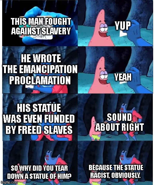 Why..... | YUP; THIS MAN FOUGHT AGAINST SLAVERY; HE WROTE THE EMANCIPATION PROCLAMATION; YEAH; SOUND ABOUT RIGHT; HIS STATUE WAS EVEN FUNDED BY FREED SLAVES; BECAUSE THE STATUE RACIST, OBVIOUSLY. SO WHY DID YOU TEAR DOWN A STATUE OF HIM? | image tagged in patrick not my wallet,liberal logic,abraham lincoln,statue | made w/ Imgflip meme maker