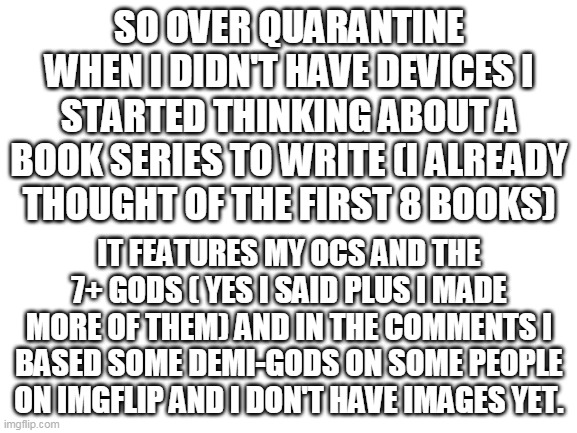 Update... now I do have the images | SO OVER QUARANTINE WHEN I DIDN'T HAVE DEVICES I STARTED THINKING ABOUT A BOOK SERIES TO WRITE (I ALREADY THOUGHT OF THE FIRST 8 BOOKS); IT FEATURES MY OCS AND THE 7+ GODS ( YES I SAID PLUS I MADE MORE OF THEM) AND IN THE COMMENTS I BASED SOME DEMI-GODS ON SOME PEOPLE ON IMGFLIP AND I DON'T HAVE IMAGES YET. | image tagged in blank white template | made w/ Imgflip meme maker