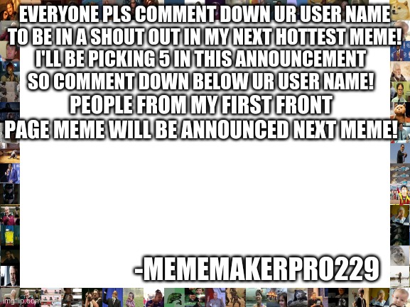 news! memers will be chosen to be in a shoutout next hot meme comment quick! | EVERYONE PLS COMMENT DOWN UR USER NAME TO BE IN A SHOUT OUT IN MY NEXT HOTTEST MEME! I'LL BE PICKING 5 IN THIS ANNOUNCEMENT SO COMMENT DOWN BELOW UR USER NAME! PEOPLE FROM MY FIRST FRONT PAGE MEME WILL BE ANNOUNCED NEXT MEME! -MEMEMAKERPRO229 | image tagged in blank white template,shoutouts,comments,fun,winners and shoutouts | made w/ Imgflip meme maker