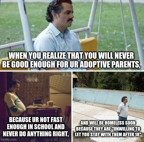 adopted life | WHEN YOU REALIZE THAT YOU WILL NEVER BE GOOD ENOUGH FOR UR ADOPTIVE PARENTS, BECAUSE UR NOT FAST ENOUGH IN SCHOOL AND NEVER DO ANYTHING RIGHT, AND WILL BE HOMELESS SOON BECAUSE THEY ARE "UNWILLING TO LET YOU STAY WITH THEM AFTER 18" | image tagged in memes,sad pablo escobar | made w/ Imgflip meme maker