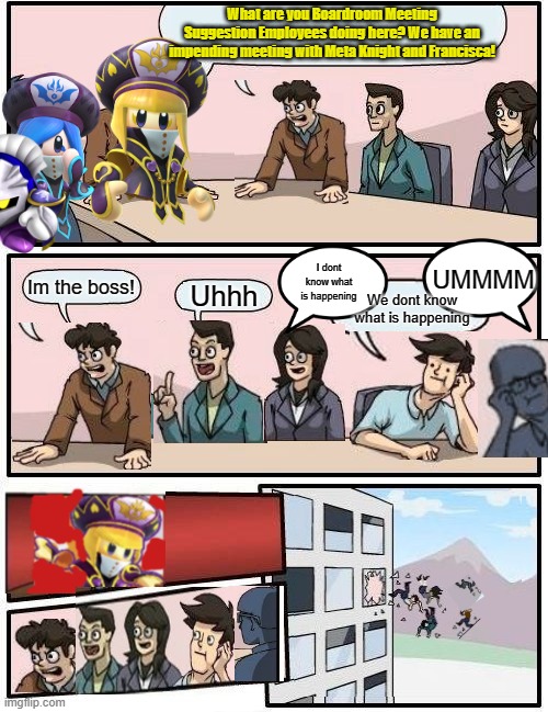 Zan's Boardroom Meeting Suggestion | What are you Boardroom Meeting Suggestion Employees doing here? We have an impending meeting with Meta Knight and Francisca! UMMMM; I dont know what is happening; Im the boss! Uhhh; We dont know what is happening | image tagged in memes,boardroom meeting suggestion | made w/ Imgflip meme maker