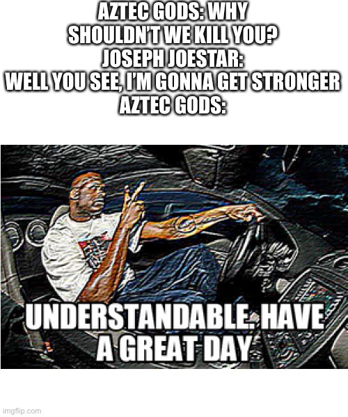 Oh My GoD! A jOjO rEfErEnCe! | AZTEC GODS: WHY SHOULDN’T WE KILL YOU?
JOSEPH JOESTAR: WELL YOU SEE, I’M GONNA GET STRONGER
AZTEC GODS: | image tagged in understandable have a great day | made w/ Imgflip meme maker