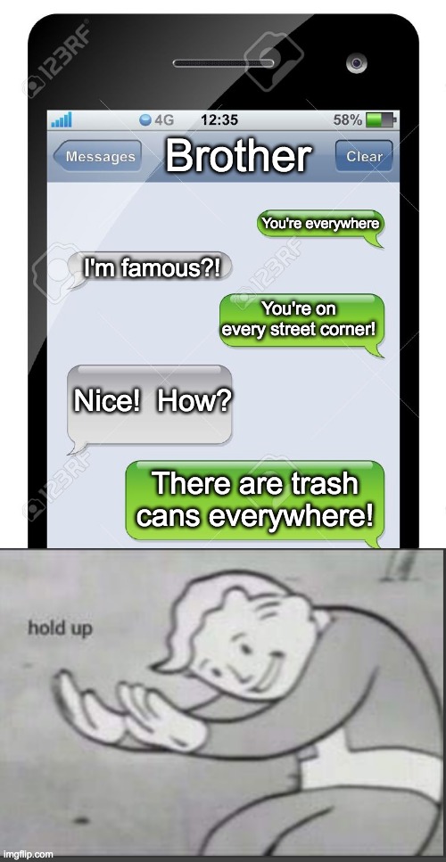 epic roast | Brother; You're everywhere; I'm famous?! You're on every street corner! Nice!  How? There are trash cans everywhere! | image tagged in blank text conversation | made w/ Imgflip meme maker