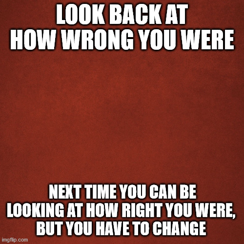 get right | LOOK BACK AT HOW WRONG YOU WERE; NEXT TIME YOU CAN BE LOOKING AT HOW RIGHT YOU WERE, 
BUT YOU HAVE TO CHANGE | image tagged in blank red background,libard,cuckservative | made w/ Imgflip meme maker
