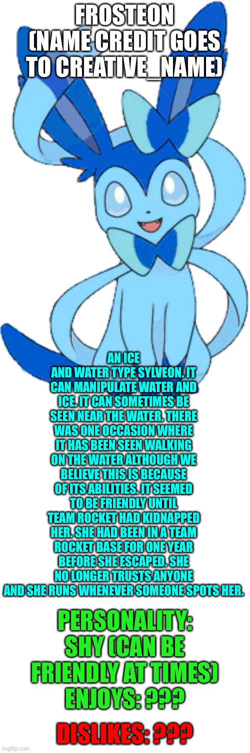 Frosteon. | FROSTEON (NAME CREDIT GOES TO CREATIVE_NAME); AN ICE AND WATER TYPE SYLVEON. IT CAN MANIPULATE WATER AND ICE. IT CAN SOMETIMES BE SEEN NEAR THE WATER. THERE WAS ONE OCCASION WHERE IT HAS BEEN SEEN WALKING ON THE WATER ALTHOUGH WE BELIEVE THIS IS BECAUSE OF ITS ABILITIES. IT SEEMED TO BE FRIENDLY UNTIL TEAM ROCKET HAD KIDNAPPED HER. SHE HAD BEEN IN A TEAM ROCKET BASE FOR ONE YEAR BEFORE SHE ESCAPED. SHE NO LONGER TRUSTS ANYONE AND SHE RUNS WHENEVER SOMEONE SPOTS HER. PERSONALITY: SHY (CAN BE FRIENDLY AT TIMES)
ENJOYS: ??? DISLIKES: ??? | image tagged in blank template | made w/ Imgflip meme maker