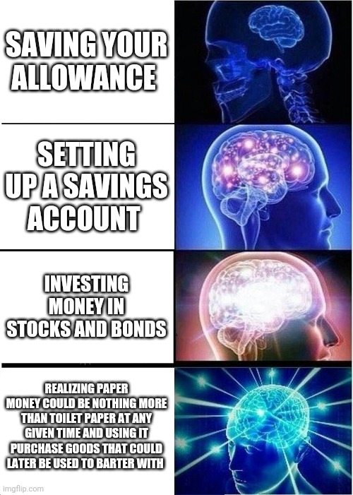 Expanding Brain | SAVING YOUR ALLOWANCE; SETTING UP A SAVINGS ACCOUNT; INVESTING MONEY IN STOCKS AND BONDS; REALIZING PAPER MONEY COULD BE NOTHING MORE THAN TOILET PAPER AT ANY GIVEN TIME AND USING IT PURCHASE GOODS THAT COULD LATER BE USED TO BARTER WITH | image tagged in memes,expanding brain | made w/ Imgflip meme maker