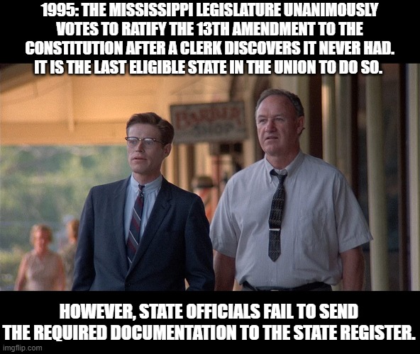 With all of the hate and violence, I thought we could all enjoy this little piece of history. | 1995: THE MISSISSIPPI LEGISLATURE UNANIMOUSLY VOTES TO RATIFY THE 13TH AMENDMENT TO THE CONSTITUTION AFTER A CLERK DISCOVERS IT NEVER HAD. IT IS THE LAST ELIGIBLE STATE IN THE UNION TO DO SO. HOWEVER, STATE OFFICIALS FAIL TO SEND THE REQUIRED DOCUMENTATION TO THE STATE REGISTER. | image tagged in slavery,stupid people,funny memes,politics lol,constitution,civil war | made w/ Imgflip meme maker