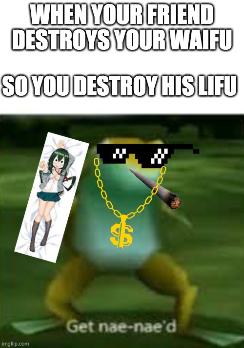 Get nae nae'd | WHEN YOUR FRIEND DESTROYS YOUR WAIFU; SO YOU DESTROY HIS LIFU | image tagged in get nae nae'd | made w/ Imgflip meme maker